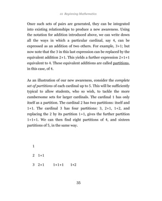 10 Beginning Mathematics


Once such sets of pairs are generated, they can be integrated
into existing relationships to produce a new awareness. Using
the notation for addition introduced above, we can write down
all the ways in which a particular cardinal, say            , can be
expressed as an addition of two others. For example, + ; but
now note that the     in this last expression can be replaced by the
equivalent addition + . This yields a further expression + +
equivalent to . These equivalent additions are called partitions,
in this case, of .


As an illustration of our new awareness, consider the complete
set of partitions of each cardinal up to . This will be sufficiently
typical to allow students, who so wish, to tackle the more
cumbersome sets for larger cardinals. The cardinal          has only
itself as a partition. The cardinal    has two partitions: itself and
 + . The cardinal          has four partitions:   ,   + ,   + , and
replacing the    by its partition + , gives the further partition
 + + . We can then find eight partitions of           , and sixteen
partitions of , in the same way.




        +

        +            + +



                                  35
 