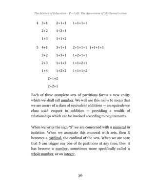 The Science of Education - Part 2B: The Awareness of Mathematization


        +         + +         + + +

        +         + +

        +         + +

        +         + +         + + +        + + +

        +         + +         + + +

        +         + +         + + +

        +         + +         + + +

            + +

            + +

Each of these complete sets of partitions forms a new entity
which we shall call number. We will use this name to mean that
we are aware of a class of equivalent additions — an equivalence
class with respect to addition — providing a wealth of
relationships which can be invoked according to requirements.


When we write the sign “ ” we are concerned with a numeral in
isolation. When we associate this numeral with sets, then
becomes a cardinal, the cardinal of the sets. When we are sure
that   can trigger any one of its partitions at any time, then it
has become a number, sometimes more specifically called a
whole number, or an integer.




                                 36
 