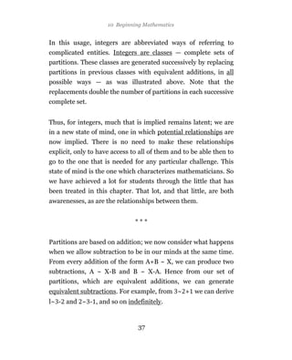 10 Beginning Mathematics


In this usage, integers are abbreviated ways of referring to
complicated entities. Integers are classes — complete sets of
partitions. These classes are generated successively by replacing
partitions in previous classes with equivalent additions, in all
possible ways — as was illustrated above. Note that the
replacements double the number of partitions in each successive
complete set.


Thus, for integers, much that is implied remains latent; we are
in a new state of mind, one in which potential relationships are
now implied. There is no need to make these relationships
explicit, only to have access to all of them and to be able then to
go to the one that is needed for any particular challenge. This
state of mind is the one which characterizes mathematicians. So
we have achieved a lot for students through the little that has
been treated in this chapter. That lot, and that little, are both
awarenesses, as are the relationships between them.


                               ***


Partitions are based on addition; we now consider what happens
when we allow subtraction to be in our minds at the same time.
From every addition of the form A+B ~ X, we can produce two
subtractions, A ~ X-B and B ~ X-A. Hence from our set of
partitions, which are equivalent additions, we can generate
equivalent subtractions. For example, from ~ + we can derive
l~ - and ~ - , and so on indefinitely.


                                37
 