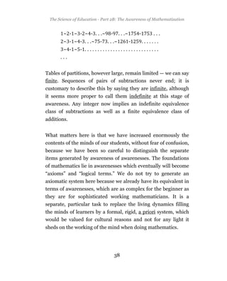 The Science of Education - Part 2B: The Awareness of Mathematization


        ~ - ~ - ~ - . . .~     -       . . .~       -       ...
        ~ - ~ - . . .~    -   . . .~            -       .......
        ~ - ~ - .............................
      ...


Tables of partitions, however large, remain limited — we can say
finite. Sequences of pairs of subtractions never end; it is
customary to describe this by saying they are infinite, although
it seems more proper to call them indefinite at this stage of
awareness. Any integer now implies an indefinite equivalence
class of subtractions as well as a finite equivalence class of
additions.


What matters here is that we have increased enormously the
contents of the minds of our students, without fear of confusion,
because we have been so careful to distinguish the separate
items generated by awareness of awarenesses. The foundations
of mathematics lie in awarenesses which eventually will become
“axioms” and “logical terms.” We do not try to generate an
axiomatic system here because we already have its equivalent in
terms of awarenesses, which are as complex for the beginner as
they are for sophisticated working mathematicians. It is a
separate, particular task to replace the living dynamics filling
the minds of learners by a formal, rigid, a priori system, which
would be valued for cultural reasons and not for any light it
sheds on the working of the mind when doing mathematics.




                                   38
 