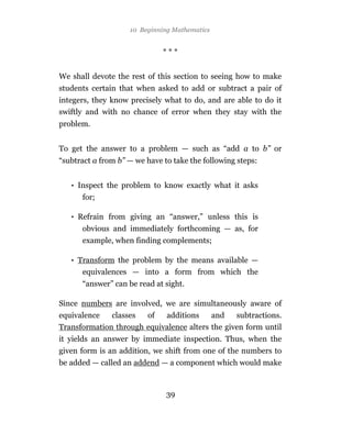 10 Beginning Mathematics


                              ***


We shall devote the rest of this section to seeing how to make
students certain that when asked to add or subtract a pair of
integers, they know precisely what to do, and are able to do it
swiftly and with no chance of error when they stay with the
problem.


To get the answer to a problem — such as “add a to b” or
“subtract a from b” — we have to take the following steps:


   • Inspect the problem to know exactly what it asks
      for;

   • Refrain from giving an “answer,” unless this is
      obvious and immediately forthcoming — as, for
      example, when finding complements;

   • Transform the problem by the means available —
      equivalences — into a form from which the
      “answer” can be read at sight.

Since numbers are involved, we are simultaneously aware of
equivalence   classes  of   additions     and    subtractions.
Transformation through equivalence alters the given form until
it yields an answer by immediate inspection. Thus, when the
given form is an addition, we shift from one of the numbers to
be added — called an addend — a component which would make



                               39
 