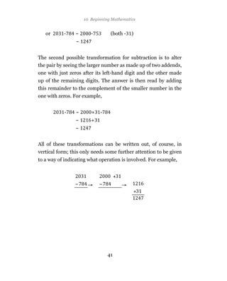 10 Beginning Mathematics


   or      -    ~       -        (both -   )
                 ~


The second possible transformation for subtraction is to alter
the pair by seeing the larger number as made up of two addends,
one with just zeros after its left-hand digit and the other made
up of the remaining digits. The answer is then read by adding
this remainder to the complement of the smaller number in the
one with zeros. For example,


           -     ~      +   -
                 ~      +
                 ~


All of these transformations can be written out, of course, in
vertical form; this only needs some further attention to be given
to a way of indicating what operation is involved. For example,




                                41
 