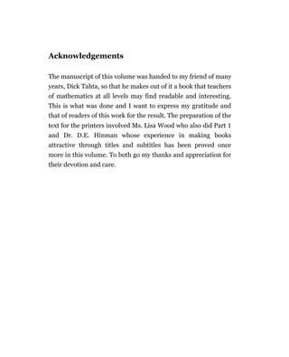 Acknowledgements

The manuscript of this volume was handed to my friend of many
years, Dick Tahta, so that he makes out of it a book that teachers
of mathematics at all levels may find readable and interesting.
This is what was done and I want to express my gratitude and
that of readers of this work for the result. The preparation of the
text for the printers involved Ms. Lisa Wood who also did Part
and Dr. D.E. Hinman whose experience in making books
attractive through titles and subtitles has been proved once
more in this volume. To both go my thanks and appreciation for
their devotion and care.
 