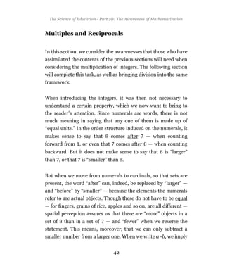 The Science of Education - Part 2B: The Awareness of Mathematization


Multiples and Reciprocals


In this section, we consider the awarenesses that those who have
assimilated the contents of the previous sections will need when
considering the multiplication of integers. The following section
will complete this task, as well as bringing division into the same
framework.


When introducing the integers, it was then not necessary to
understand a certain property, which we now want to bring to
the reader’s attention. Since numerals are words, there is not
much meaning in saying that any one of them is made up of
“equal units.” In the order structure induced on the numerals, it
makes sense to say that          comes after       — when counting
forward from , or even that         comes after     — when counting
backward. But it does not make sense to say that            is “larger”
than , or that    is “smaller” than .


But when we move from numerals to cardinals, so that sets are
present, the word “after” can, indeed, be replaced by “larger” —
and “before” by “smaller” — because the elements the numerals
refer to are actual objects. Though these do not have to be equal
— for fingers, grains of rice, apples and so on, are all different —
spatial perception assures us that there are “more” objects in a
set of   than in a set of     — and “fewer” when we reverse the
statement. This means, moreover, that we can only subtract a
smaller number from a larger one. When we write a -b, we imply


                                  42
 