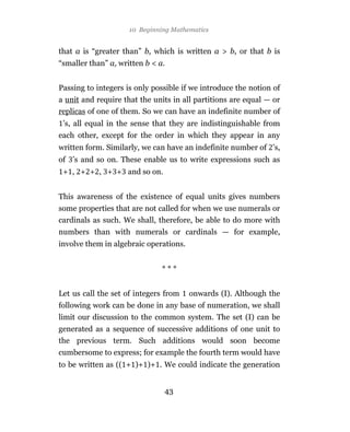 10 Beginning Mathematics


that a is “greater than” b, which is written a > b, or that b is
“smaller than” a, written b < a.


Passing to integers is only possible if we introduce the notion of
a unit and require that the units in all partitions are equal — or
replicas of one of them. So we can have an indefinite number of
 ’s, all equal in the sense that they are indistinguishable from
each other, except for the order in which they appear in any
written form. Similarly, we can have an indefinite number of ’s,
of ’s and so on. These enable us to write expressions such as
 + , + + , + + and so on.


This awareness of the existence of equal units gives numbers
some properties that are not called for when we use numerals or
cardinals as such. We shall, therefore, be able to do more with
numbers than with numerals or cardinals — for example,
involve them in algebraic operations.


                               ***


Let us call the set of integers from    onwards (I). Although the
following work can be done in any base of numeration, we shall
limit our discussion to the common system. The set (I) can be
generated as a sequence of successive additions of one unit to
the previous term. Such additions would soon become
cumbersome to express; for example the fourth term would have
to be written as (( + )+ )+ . We could indicate the generation


                               43
 