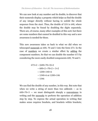 The Science of Education - Part 2B: The Awareness of Mathematization


We can now look at any number and its double, to discover that
their numerals display a property which helps us find the double
of any integer directly without having to unfold the whole
sequence from the start. Thus, the double of                 is       , where
the double may be found by doubling the digits separately.
There are, of course, many other examples of this sort; but there
are some numbers that cannot be doubled in this way and a new
awareness is needed for these.


This new awareness takes us back to what we did when we
telescoped numerals as         ,        and       into the form       . In the
case of numbers we create a similar effect by adding the
component numbers. So that we can double the number                        by
considering the more easily doubled components                    ,   and .


                    ~(     +       + )
                   ~           +         +
                   ~       +        +
                   ~       + or               +
                   ~


We can find the double of any number, in this way. But note that
when we write a string of more than two addends — as in
   +   +   — we must distinguish sharply a convenience in
writing and the necessity to perform the operation of addition
step by step. To express the actual operation in writing that
makes sense requires brackets, and brackets within brackets;


                                    46
 
