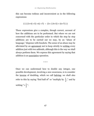 10 Beginning Mathematics


this can become tedious and inconvenient as in the following
expressions


        (((( + )+ )+ )+ ) ~ ( +(( + )+( + )))


These expressions give a complex, though correct, account of
how the additions are to be performed. But where we are not
concerned with the particular order in which the step by step
additions are to be carried out we may, by an “abuse of
language,” dispense with brackets. The sense of an abuse may be
alleviated by an agreement not to keep strictly to writing every
addition just with two addends, although this is the way we shall
always perform them. We express this agreement by saying that
addition is an associative operation.


                               ***


Once we can understand how to double any integer, one
possible development, involving a new awareness, is to consider
the inverse of doubling, which we call halving; we shall also

refer to this by saying “find half of” or “multiply by   ,” and by

writing “     ”.




                               47
 