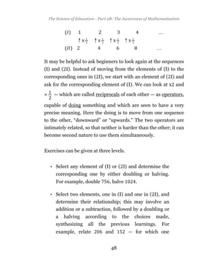 The Science of Education - Part 2B: The Awareness of Mathematization




It may be helpful to ask beginners to look again at the sequences
(I) and ( I). Instead of moving from the elements of (I) to the
corresponding ones in ( I), we start with an element of ( I) and
ask for the corresponding element of (I). We can look at x and

    — which are called reciprocals of each other — as operators,

capable of doing something and which are seen to have a very
precise meaning. Here the doing is to move from one sequence
to the other, “downward” or “upwards.” The two operators are
intimately related, so that neither is harder than the other; it can
become second nature to use them simultaneously.


Exercises can be given at three levels.


  • Select any element of (I) or ( I) and determine the
     corresponding one by either doubling or halving.
     For example, double          , halve      .

  • Select two elements, one in (I) and one in ( I), and
     determine their relationship; this may involve an
     addition or a subtraction, followed by a doubling or
     a   halving     according     to   the   choices    made,
     synthesizing     all   the   previous    learnings.    For
     example, relate           and          — for which one


                                  48
 