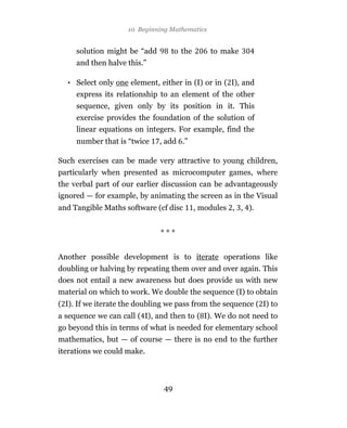 10 Beginning Mathematics


     solution might be “add       to the        to make
     and then halve this.”

  • Select only one element, either in (I) or in ( I), and
     express its relationship to an element of the other
     sequence, given only by its position in it. This
     exercise provides the foundation of the solution of
     linear equations on integers. For example, find the
     number that is “twice    , add .”

Such exercises can be made very attractive to young children,
particularly when presented as microcomputer games, where
the verbal part of our earlier discussion can be advantageously
ignored — for example, by animating the screen as in the Visual
and Tangible Maths software (cf disc       , modules , , ).


                              ***


Another possible development is to iterate operations like
doubling or halving by repeating them over and over again. This
does not entail a new awareness but does provide us with new
material on which to work. We double the sequence (I) to obtain
( I). If we iterate the doubling we pass from the sequence ( I) to
a sequence we can call ( I), and then to ( I). We do not need to
go beyond this in terms of what is needed for elementary school
mathematics, but — of course — there is no end to the further
iterations we could make.



                               49
 