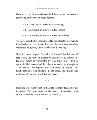 10 Beginning Mathematics


three ways, and these can be exercised, for example, by students
generating their own challenges in pairs.


   •         ~ ?, reading an answer     at a crossing;

   • ?       ~    , reading an answer   in the first row;

   •     ?~       , reading an answer   in the first column.

This yield is restricted compared to the considerable other yields
found so far, but it is the one that tests of achievement are often
concerned with; here, it is easily obtained in passing.


Note that in our usage so far, a b is “b times a.” But this term of
(bI) is also the result of successive additions of b, namely “a-
times b,” which is represented by b a, hence a b ~ b a, a
symmetry that may already have been noticed — for example in
    ~    ~       . We express this symmetry by saying that
multiplication is commutative. In our usage, this means that
multiples of a are also multiplications by a.


                                ***


Doubling was chosen first to illustrate iteration because of its
fecundity. The next stage in the study of multiples and
reciprocals can be chosen because of its facility.




                                  51
 