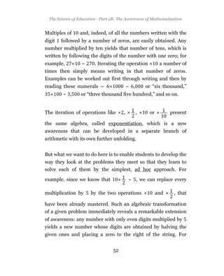 The Science of Education - Part 2B: The Awareness of Mathematization


Multiples of     and, indeed, of all the numbers written with the
digit   followed by a number of zeros, are easily obtained. Any
number multiplied by ten yields that number of tens, which is
written by following the digits of the number with one zero; for
example,          ~      . Iterating the operation           a number of
times then simply means writing in that number of zeros.
Examples can be worked out first through writing and then by
reading these numerals —                    ~ ,       or “six thousand,”
         ~ ,      or “three thousand five hundred,” and so on.


The iteration of operations like        ,         ,    or         present

the same algebra, called exponentiation, which is a new
awareness that can be developed in a separate branch of
arithmetic with its own further unfolding.


But what we want to do here is to enable students to develop the
way they look at the problems they meet so that they learn to
solve each of them by the simplest, ad hoc approach. For

example, since we know that                 ~ , we can replace every

multiplication by      by the two operations                and    , that

have been already mastered. Such an algebraic transformation
of a given problem immediately reveals a remarkable extension
of awareness: any number with only even digits multiplied by
yields a new number whose digits are obtained by halving the
given ones and placing a zero to the right of the string. For


                                  52
 