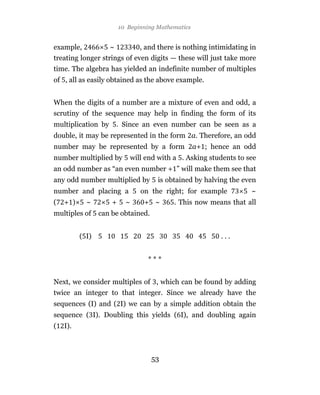 10 Beginning Mathematics


example,            ~           , and there is nothing intimidating in
treating longer strings of even digits — these will just take more
time. The algebra has yielded an indefinite number of multiples
of , all as easily obtained as the above example.


When the digits of a number are a mixture of even and odd, a
scrutiny of the sequence may help in finding the form of its
multiplication by       . Since an even number can be seen as a
double, it may be represented in the form a. Therefore, an odd
number may be represented by a form                 a+ ; hence an odd
number multiplied by        will end with a . Asking students to see
an odd number as “an even number + ” will make them see that
any odd number multiplied by          is obtained by halving the even
number and placing a            on the right; for example           ~
(   + )     ~        +     ~     + ~       . This now means that all
multiples of     can be obtained.


          ( I)                                             ...


                                  ***


Next, we consider multiples of , which can be found by adding
twice an integer to that integer. Since we already have the
sequences (I) and ( I) we can by a simple addition obtain the
sequence ( I). Doubling this yields ( I), and doubling again
(   I).



                                    53
 