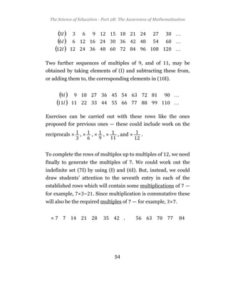 The Science of Education - Part 2B: The Awareness of Mathematization




Two further sequences of multiples of           , and of     , may be
obtained by taking elements of (I) and subtracting these from,
or adding them to, the corresponding elements in (         I).




Exercises can be carried out with these rows like the ones
proposed for previous ones — these could include work on the

reciprocals      ,       ,   ,     , and        .


To complete the rows of multiples up to multiples of         , we need
finally to generate the multiples of . We could work out the
indefinite set ( I) by using (I) and ( I). But, instead, we could
draw students’ attention to the seventh entry in each of the
established rows which will contain some multiplications of              —
for example,         ~   . Since multiplication is commutative these
will also be the required multiples of     — for example,        .


                                       .




                                  54
 