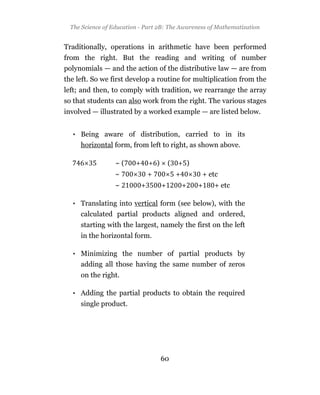 The Science of Education - Part 2B: The Awareness of Mathematization


Traditionally, operations in arithmetic have been performed
from the right. But the reading and writing of number
polynomials — and the action of the distributive law — are from
the left. So we first develop a routine for multiplication from the
left; and then, to comply with tradition, we rearrange the array
so that students can also work from the right. The various stages
involved — illustrated by a worked example — are listed below.


  • Being aware of distribution, carried to in its
    horizontal form, from left to right, as shown above.

                  ~(     +       + )       (   + )
                  ~              +             +       + etc
                  ~          +         +           +   +   + etc

  • Translating into vertical form (see below), with the
    calculated partial products aligned and ordered,
     starting with the largest, namely the first on the left
     in the horizontal form.

  • Minimizing the number of partial products by
    adding all those having the same number of zeros
     on the right.

  • Adding the partial products to obtain the required
     single product.




                                       60
 
