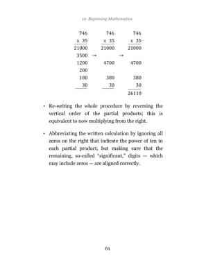 10 Beginning Mathematics




• Re-writing the whole procedure by reversing the
  vertical order of the partial products; this is
  equivalent to now multiplying from the right.

• Abbreviating the written calculation by ignoring all
  zeros on the right that indicate the power of ten in
  each partial product, but making sure that the
  remaining, so-called “significant,” digits — which
  may include zeros — are aligned correctly.




                            61
 