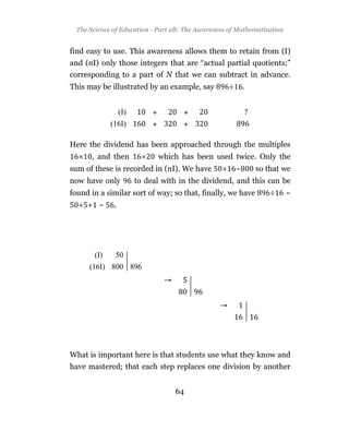 The Science of Education - Part 2B: The Awareness of Mathematization


find easy to use. This awareness allows them to retain from (I)
and (nI) only those integers that are “actual partial quotients;”
corresponding to a part of N that we can subtract in advance.
This may be illustrated by an example, say          ÷       .




Here the dividend has been approached through the multiples
       , and then           which has been used twice. Only the
sum of these is recorded in (nI). We have               ~       so that we
now have only        to deal with in the dividend, and this can be
found in a similar sort of way; so that, finally, we have           ÷    ~
  + + ~       .




What is important here is that students use what they know and
have mastered; that each step replaces one division by another


                                  64
 