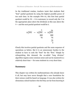 The Science of Education - Part 2B: The Awareness of Mathematization


In the traditional routine, teachers insist that students find
“best” partial quotients by using the highest possible power of
ten each time. In the example            ÷   , this first best partial
quotient would be        — it is customary to record only the            in
the appropriate place above the dividend, in this case above the
 — and the next partial quotient would be .




Clearly this involves partial quotients and the same sequence of
operations as before. But it is an unnecessary burden to the
student to have to seek the “best” for the “first.” Simply by
relinquishing this demand, the so-called “long division”
algorithm regains some common sense and can be mastered in a
relatively short time — for some students in a very short time.


Summary


This chapter was written for mathematicians who already know
it all, but may have never thought that a new foundation for
their science could be based on language. It was also written for
elementary school teachers who feel they are far from knowing it


                                  66
 