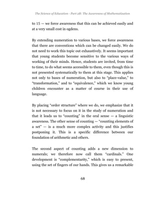 The Science of Education - Part 2B: The Awareness of Mathematization


to    — we force awareness that this can be achieved easily and
at a very small cost in ogdens.


By extending numeration to various bases, we force awareness
that there are conventions which can be changed easily. We do
not need to work this topic out exhaustively. It seems important
that young students become sensitive to the various ways of
working of their minds. Hence, students are invited, from time
to time, to do what seems accessible to them, even though this is
not presented systematically to them at this stage. This applies
not only to bases of numeration, but also to “place-value,” to
“transformation,” and to “equivalence,” which we know young
children encounter as a matter of course in their use of
language.


By placing “order structure” where we do, we emphasize that it
is not necessary to focus on it in the study of numeration and
that it leads us to “counting” in the oral sense — a linguistic
awareness. The other sense of counting — “counting elements of
a set” — is a much more complex activity and this justifies
postponing it. This is a specific difference between our
foundation of arithmetic and others.


The second aspect of counting adds a new dimension to
numerals; we therefore now call them “cardinals.” One
development is “complementarity,” which is easy to present,
using the set of fingers of our hands. This gives us a remarkable


                                  68
 
