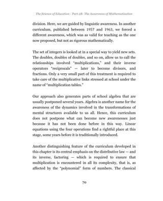 The Science of Education - Part 2B: The Awareness of Mathematization


division. Here, we are guided by linguistic awareness. In another
curriculum, published between               and         , we forced a
different awareness, which was as valid for teaching as the one
now proposed, but not as rigorous mathematically.


The set of integers is looked at in a special way to yield new sets.
The doubles, doubles of doubles, and so on, allow us to call the
relationships involved “multiplications,” and their inverse
operators “reciprocals” — later to become divisors, and
fractions. Only a very small part of this treatment is required to
take care of the multiplicative links stressed at school under the
name of “multiplication tables.”


Our approach also generates parts of school algebra that are
usually postponed several years. Algebra is another name for the
awareness of the dynamics involved in the transformations of
mental structures available to us all. Hence, this curriculum
does not postpone what can become new awarenesses just
because it has not been done before in this way. Linear
equations using the four operations find a rightful place at this
stage, some years before it is traditionally introduced.


Another distinguishing feature of the curriculum developed in
this chapter is its central emphasis on the distributive law — and
its inverse, factoring — which is required to ensure that
multiplication is encountered in all its complexity, that is, as
affected by the “polynomial” form of numbers. The classical


                                  70
 