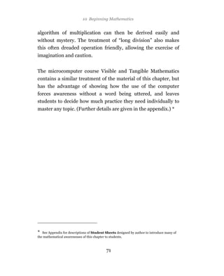10 Beginning Mathematics


algorithm of multiplication can then be derived easily and
without mystery. The treatment of “long division” also makes
this often dreaded operation friendly, allowing the exercise of
imagination and caution.


The microcomputer course Visible and Tangible Mathematics
contains a similar treatment of the material of this chapter, but
has the advantage of showing how the use of the computer
forces awareness without a word being uttered, and leaves
students to decide how much practice they need individually to
master any topic. (Further details are given in the appendix.) *




*  See Appendix for descriptions of Student Sheets designed by author to introduce many of
the mathematical awarenesses of this chapter to students.



                                            71
 