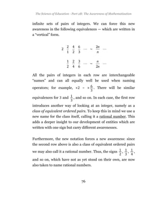 The Science of Education - Part 2B: The Awareness of Mathematization


infinite sets of pairs of integers. We can force this new
awareness in the following equivalences — which are written in
a “vertical” form.




All the pairs of integers in each row are interchangeable
“names” and can all equally well be used when naming

operators; for example,            ~       . There will be similar

equivalences for     and    , and so on. In each case, the first row

introduces another way of looking at an integer, namely as a
class of equivalent ordered pairs. To keep this in mind we use a
new name for the class itself, calling it a rational number. This
adds a deeper insight to our development of entities which are
written with one sign but carry different awarenesses.


Furthermore, the new notation forces a new awareness: since
the second row above is also a class of equivalent ordered pairs

we may also call it a rational number. Thus, the signs         ,   ,     ,

and so on, which have not as yet stood on their own, are now
also taken to name rational numbers.



                                  76
 