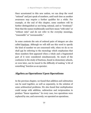11 Beyond Integers: Algebra and Language


Once accustomed to this new notion, we can drop the word
“rational” and just speak of numbers, until such time as another
awareness may require a further qualifier for a while. For
example, at the end of this chapter, some numbers will be
further distinguished as not being rational, and so “irrational.”
Note that the names traditionally used here mean “with ratio” or
“without ratio” and do not refer to the everyday meanings,
“reasonable” or “unreasonable.”


In some contexts the sets of ordered pairs of integers are also
called fractions. Although we will still use this word to specify
the kind of number we are concerned with, when we do so we
shall not be referring to the etymology which emphasizes that
these numbers first appeared when a whole and a fragmented
part of it were considered simultaneously. So much of the
confusion in the study of fractions, found in elementary schools,
or even later, can be traced to the difficulty of making “a bit of
something” function as an operator.


Algebra as Operations Upon Operations


In the previous chapter, we found that addition and subtraction
can be used together, as well as separately, in the solution of
some arithmetical problems. We also found that multiplication
could merge with addition, subtraction and reciprocation to
produce “linear equations.” In every case, two operations were
replaced by one, and conversely; we operated on operations.


                                77
 