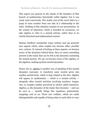 The Science of Education - Part 2B: The Awareness of Mathematization


This aspect was present in the minds of the founders of that
branch of mathematics historically called algebra; but it was
rarely used consciously. The Arabic root of the word refers to a
jump of some number from one side of a relationship to the
other. Nothing of this intuition remains in our presentation. In
the science of education, which is founded on awareness, we
take algebra to refer to a mental activity, rather than to its
strictly historical and mathematical content.


Human intellects manipulate many notions and can generate
new aspects which, when singled out, become other, possibly
new, notions. If, instead of locking at these aspects, we become
aware of the dynamics behind them, then we stress something
present in the mind, that can be felt as the dynamics sustaining
the mental process. We say we become aware of the algebra, or
the algebras, making up these mental dynamics.


Hence, for us, algebra is another way of speaking of the mental
dynamics necessary to transform some mental given into
another mental form, which is kept related to the first. Algebra
will appear in mathematics — which is a mental activity —
alongside other mental activities involving numbers, images,
sets, or complex entities perceived as wholes called structures.
Algebra, as the dynamics of the mind, then becomes — and can
be seen in — specific things like equations, polynomials,
mappings and so on. These new realities, which are easily
distinguishable and capable of being relate to each other in ways



                                 78
 