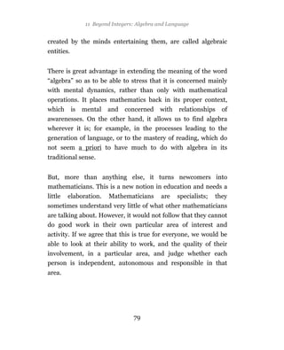 11 Beyond Integers: Algebra and Language


created by the minds entertaining them, are called algebraic
entities.


There is great advantage in extending the meaning of the word
“algebra” so as to be able to stress that it is concerned mainly
with mental dynamics, rather than only with mathematical
operations. It places mathematics back in its proper context,
which       is   mental   and    concerned    with    relationships   of
awarenesses. On the other hand, it allows us to find algebra
wherever it is; for example, in the processes leading to the
generation of language, or to the mastery of reading, which do
not seem a priori to have much to do with algebra in its
traditional sense.


But, more than anything else, it turns newcomers into
mathematicians. This is a new notion in education and needs a
little   elaboration.      Mathematicians      are   specialists;   they
sometimes understand very little of what other mathematicians
are talking about. However, it would not follow that they cannot
do good work in their own particular area of interest and
activity. If we agree that this is true for everyone, we would be
able to look at their ability to work, and the quality of their
involvement, in a particular area, and judge whether each
person is independent, autonomous and responsible in that
area.




                                    79
 