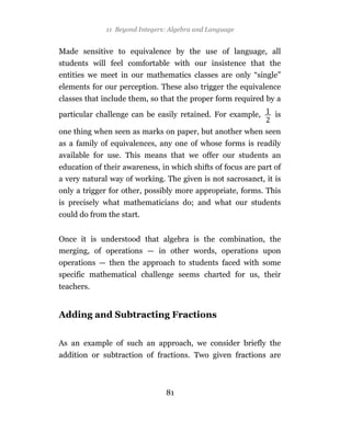 11 Beyond Integers: Algebra and Language


Made sensitive to equivalence by the use of language, all
students will feel comfortable with our insistence that the
entities we meet in our mathematics classes are only “single”
elements for our perception. These also trigger the equivalence
classes that include them, so that the proper form required by a

particular challenge can be easily retained. For example,       is

one thing when seen as marks on paper, but another when seen
as a family of equivalences, any one of whose forms is readily
available for use. This means that we offer our students an
education of their awareness, in which shifts of focus are part of
a very natural way of working. The given is not sacrosanct, it is
only a trigger for other, possibly more appropriate, forms. This
is precisely what mathematicians do; and what our students
could do from the start.


Once it is understood that algebra is the combination, the
merging, of operations — in other words, operations upon
operations — then the approach to students faced with some
specific mathematical challenge seems charted for us, their
teachers.


Adding and Subtracting Fractions


As an example of such an approach, we consider briefly the
addition or subtraction of fractions. Two given fractions are



                                81
 