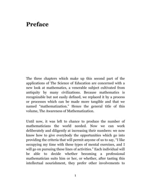 Preface




The three chapters which make up this second part of the
applications of The Science of Education are concerned with a
new look at mathematics, a venerable subject cultivated from
antiquity by many civilizations. Because mathematics is
recognizable but not easily defined, we replaced it by a process
or processes which can be made more tangible and that we
named “mathematization.” Hence the general title of this
volume, The Awareness of Mathematization.

Until now, it was left to chance to produce the number of
mathematicians the world needed. Now we can work
deliberately and diligently at increasing their numbers: we now
know how to give everybody the opportunities which go into
providing the criteria that will permit anyone of us to say, “I like
occupying my time with these types of mental exercises, and I
will go on pursuing these lines of activities.” Each individual will
be able to decide whether becoming a professional
mathematician suits him or her, or whether, after tasting this
intellectual nourishment, they prefer other involvements to


                                 1
 
