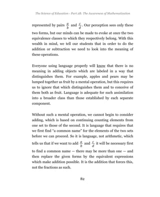 The Science of Education - Part 2B: The Awareness of Mathematization



represented by pairs       and     . Our perception sees only these

two forms, but our minds can be made to evoke at once the two
equivalence classes to which they respectively belong. With this
wealth in mind, we tell our students that in order to do the
addition or subtraction we need to look into the meaning of
these operations.


Everyone using language properly will know that there is no
meaning in adding objects which are labeled in a way that
distinguishes them. For example, apples and pears may be
lumped together as fruit by a mental operation, but this requires
us to ignore that which distinguishes them and to conceive of
them both as fruit. Language is adequate for such assimilation
into a broader class than those established by each separate
component.


Without such a mental operation, we cannot begin to consider
adding, which is based on continuing counting elements from
one set to those of the second. It is language that requires that
we first find “a common name” for the elements of the two sets
before we can proceed. So it is language, not arithmetic, which

tells us that if we want to add      and     it will be necessary first

to find a common name — there may be more than one — and
then replace the given forms by the equivalent expressions
which make addition possible. It is the addition that forces this,
not the fractions as such.


                                  82
 