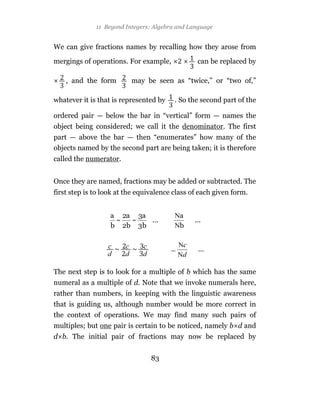 11 Beyond Integers: Algebra and Language


We can give fractions names by recalling how they arose from

mergings of operations. For example,            can be replaced by

    , and the form        may be seen as “twice,” or “two of,”

whatever it is that is represented by    . So the second part of the

ordered pair — below the bar in “vertical” form — names the
object being considered; we call it the denominator. The first
part — above the bar — then “enumerates” how many of the
objects named by the second part are being taken; it is therefore
called the numerator.


Once they are named, fractions may be added or subtracted. The
first step is to look at the equivalence class of each given form.




The next step is to look for a multiple of b which has the same
numeral as a multiple of d. Note that we invoke numerals here,
rather than numbers, in keeping with the linguistic awareness
that is guiding us, although number would be more correct in
the context of operations. We may find many such pairs of
multiples; but one pair is certain to be noticed, namely b d and
d b. The initial pair of fractions may now be replaced by


                                 83
 