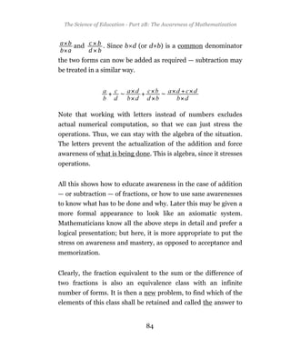 The Science of Education - Part 2B: The Awareness of Mathematization



     and         . Since b d (or d b) is a common denominator

the two forms can now be added as required — subtraction may
be treated in a similar way.




Note that working with letters instead of numbers excludes
actual numerical computation, so that we can just stress the
operations. Thus, we can stay with the algebra of the situation.
The letters prevent the actualization of the addition and force
awareness of what is being done. This is algebra, since it stresses
operations.


All this shows how to educate awareness in the case of addition
— or subtraction — of fractions, or how to use sane awarenesses
to know what has to be done and why. Later this may be given a
more formal appearance to look like an axiomatic system.
Mathematicians know all the above steps in detail and prefer a
logical presentation; but here, it is more appropriate to put the
stress on awareness and mastery, as opposed to acceptance and
memorization.


Clearly, the fraction equivalent to the sum or the difference of
two fractions is also an equivalence class with an infinite
number of forms. It is then a new problem, to find which of the
elements of this class shall be retained and called the answer to


                                  84
 
