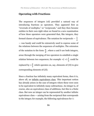 The Science of Education - Part 2B: The Awareness of Mathematization


Operating with Fractions


The sequences of integers (nI) provided a natural way of
introducing fractions as operators. They appeared first as
“reversals of multiples,” or “reciprocals,” and they then became
entities in their own right when we found in a new examination
of how these operators were generated that, like integers, they

formed classes of equivalence. The notation for reciprocals —

— was handy and could be extensively used to express some of
the relations between the sequences of multiples. The extension

of the notation to the form      , where a and b are both integers,

arose through the merging of two operators to establish a single

relation between two sequences; for example                   could be

replaced by       which operates on, say, elements of ( I) to give

corresponding elements of ( I).


Since a fraction has infinitely many equivalent forms, then it is,
above all, an infinite equivalence class. This important notion
has already arisen in the case of integers where these were seen
to be equivalent to infinitely many subtractions. An integer is, of
course, also an equivalence class of additions, but this is a finite
class. But now an integer can be represented by another infinite
equivalence class — arising from the reciprocal that corresponds
to the integer; for example, the following equivalences for :


                                  86
 