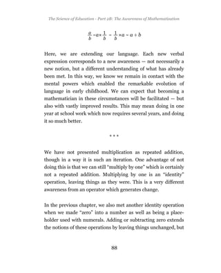 The Science of Education - Part 2B: The Awareness of Mathematization



                        ~a       ~      a~a÷b


Here, we are extending our language. Each new verbal
expression corresponds to a new awareness — not necessarily a
new notion, but a different understanding of what has already
been met. In this way, we know we remain in contact with the
mental powers which enabled the remarkable evolution of
language in early childhood. We can expect that becoming a
mathematician in these circumstances will be facilitated — but
also with vastly improved results. This may mean doing in one
year at school work which now requires several years, and doing
it so much better.


                                 ***


We have not presented multiplication as repeated addition,
though in a way it is such an iteration. One advantage of not
doing this is that we can still “multiply by one” which is certainly
not a repeated addition. Multiplying by one is an “identity”
operation, leaving things as they were. This is a very different
awareness from an operator which generates change.


In the previous chapter, we also met another identity operation
when we made “zero” into a number as well as being a place-
holder used with numerals. Adding or subtracting zero extends
the notions of these operations by leaving things unchanged, but



                                  88
 
