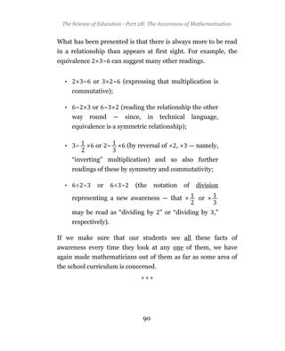 The Science of Education - Part 2B: The Awareness of Mathematization


What has been presented is that there is always more to be read
in a relationship than appears at first sight. For example, the
equivalence        ~ can suggest many other readings.


  •         ~ or       ~ (expressing that multiplication is
      commutative);

  •    ~      or ~         (reading the relationship the other
      way    round     —    since,     in     technical     language,
      equivalence is a symmetric relationship);


  •    ~       or ~          (by reversal of       ,      — namely,

      “inverting” multiplication) and so also further
      readings of these by symmetry and commutativity;

  •    ÷ ~     or      ÷ ~      (the        notation   of    division

      representing a new awareness — that                     or

      may be read as “dividing by ” or “dividing by ,”
      respectively).

If we make sure that our students see all these facts of
awareness every time they look at any one of them, we have
again made mathematicians out of them as far as some area of
the school curriculum is concerned.

                                     ***




                                     90
 