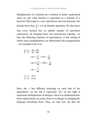 11 Beyond Integers: Algebra and Language


Multiplication of a fraction by a fraction is better understood
when we ask: what fraction is equivalent to a fraction of a
fraction? This leads to a new equivalence class for fractions. We

already know that      n is an identity operation. We also know

that every fraction has an infinite number of equivalent
expressions. By bringing these two awarenesses together, we
have the following sequence of equivalences, in the writing of
which some multiplications are abbreviated into juxtapositions
— for example ac for a b.




             ~ac            cb

             ~ac (          cb)


             ~ac




Here, the      has different meanings on each side of the
equivalence: on the left it represents “of,” on the right it
represents multiplication of integers. Once it is understood how
these replacements are made, there is no danger in changing the
language describing them. Thus, we may now say that the



                                  91
 