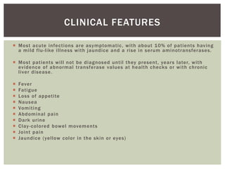 CLINICAL FEATURES 
 Most acute infect ions are asymptomat ic, wi th about 10% of pat ients having 
a mi ld f lu- l ike i l lness wi th jaundice and a r ise in serum aminot ransferases. 
 Most pat ients wi l l not be diagnosed unt i l they present , years later, wi th 
evidence of abnormal t ransferase values at heal th checks or wi th chronic 
l iver disease. 
 Fever 
 Fat igue 
 Loss of appet i te 
 Nausea 
 Vomi t ing 
 Abdominal pain 
 Dark ur ine 
 Clay -colored bowel movements 
 Joint pain 
 Jaundice (yel low color in the skin or eyes) 
 
