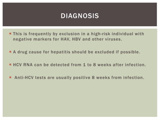 DIAGNOSIS 
 This is frequently by exclusion in a high-risk individual with 
negative markers for HAV, HBV and other viruses . 
 A drug cause for hepatitis should be excluded i f possible. 
 HCV RNA can be detected from 1 to 8 weeks af ter infection. 
 Anti -HCV tests are usually positive 8 weeks from infection. 
 