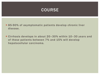 COURSE 
 85-90% of asymptomatic patients develop chronic l iver 
disease. 
 Cirrhosis develops in about 20–30% within 10–30 years and 
of these patients between 7% and 15% wi l l develop 
hepatocellular carcinoma. 
 