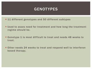 11 dif ferent genotypes and 50 dif ferent subtypes 
 Used to asses need for treatment and how long the treatment 
regime should be. 
 Genotype 1 is most di f ficult to treat and needs 48 weeks to 
treat. 
 Other needs 24 weeks to treat and respond wel l to inter feron 
based therapy. 
GENOTYPES 
 