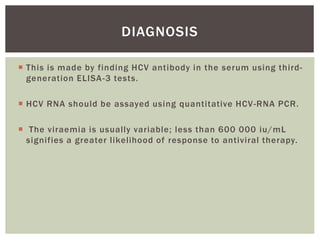 DIAGNOSIS 
 This is made by finding HCV antibody in the serum using third-generation 
ELISA-3 tests. 
 HCV RNA should be assayed using quantitative HCV-RNA PCR. 
 The viraemia is usually variable; less than 600 000 iu/mL 
signi fies a greater l ikelihood of response to antiviral therapy. 
 