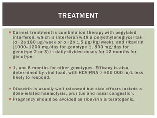 TREATMENT 
 Current treatment is combination therapy with pegylated 
inter feron, which is inter feron with a polyethyleneglycol tai l 
( α − 2 a 1 8 0 μ g /we e k o r α − 2 b 1 . 5 μ g/kg/week), and ribavirin 
(1000–1200 mg/day for genotype 1, 800 mg/day for 
genotype 2 or 3) in dai ly divided doses for 12 months for 
genotype 
 1, and 6 months for other genotypes. Ef ficacy is also 
determined by viral load, with HCV RNA > 600 000 iu/L less 
l ikely to respond. 
 Ribavirin is usual ly wel l tolerated but side-ef fects include a 
dose-related haemolysis, pruritus and nasal congestion. 
 Pregnancy should be avoided as ribavirin is teratogenic. 
 