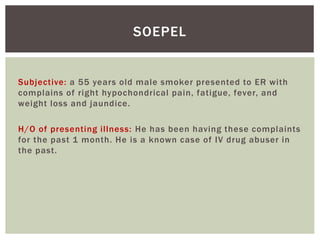 SOEPEL 
Subjective: a 55 years old male smoker presented to ER with 
complains of right hypochondrical pain, fatigue, fever, and 
weight loss and jaundice. 
H/O of presenting i l lness: He has been having these complaints 
for the past 1 month. He is a known case of IV drug abuser in 
the past. 
 