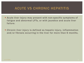 ACUTE VS CHRONIC HEPATITIS 
 Acute l iver injury may present with non-specific symptoms of 
fatigue and abnormal LFTs, or with jaundice and acute l iver 
fai lure. 
 Chronic l iver injury is defined as hepatic injury, inflammation 
and/or fibrosis occurring in the l iver for more than 6 months. 
12/13/2014 6 
 