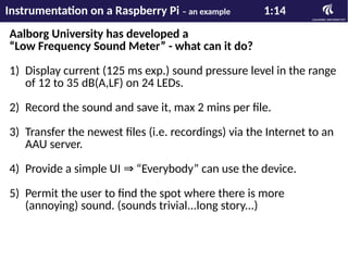 Aalborg University has developed a
“Low Frequency Sound Meter” - what can it do?
1) Display current (125 ms exp.) sound pressure level in the range
of 12 to 35 dB(A,LF) on 24 LEDs.
2) Record the sound and save it, max 2 mins per file.
3) Transfer the newest files (i.e. recordings) via the Internet to an
AAU server.
4) Provide a simple UI “Everybody” can use the device.⇒
5) Permit the user to find the spot where there is more
(annoying) sound. (sounds trivial...long story...)
Instrumentation on a Raspberry Pi – an example 1:14
 
