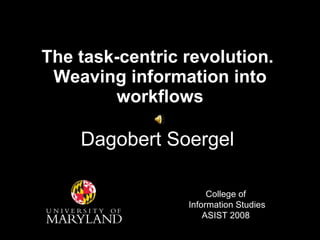 The task-centric revolution.  Weaving information into workflows Dagobert Soergel College of  Information Studies ASIST 2008 