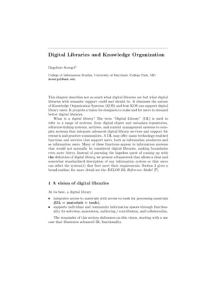 Draft
 Final version to appear in
 Sebastian Ryszard Kruk and Bill McDaniel, eds.
 Semantic Digital Libraries
 Springer 2008

Digital Libraries and Knowledge Organization

Dagobert Soergel1

College of Information Studies, University of Maryland, College Park, MD
dsoergel@umd.edu




This chapter describes not so much what digital libraries are but what digital
libraries with semantic support could and should be. It discusses the nature
of Knowledge Organization Systems (KOS) and how KOS can support digital
library users. It projects a vision for designers to make and for users to demand
better digital libraries.
    What is a digital library? The term “Digital Library” (DL) is used to
refer to a range of systems, from digital object and metadata repositories,
reference-linking systems, archives, and content management systems to com-
plex systems that integrate advanced digital library services and support for
research and practice communities. A DL may oﬀer many technology-enabled
functions and services that support users, both as information producers and
as information users. Many of these functions appear in information systems
that would not normally be considered digital libraries, making boundaries
even more blurry. Instead of pursuing the hopeless quest of coming up with
the deﬁnition of digital library, we present a framework that allows a clear and
somewhat standardized description of any information system so that users
can select the system(s) that best meet their requirements. Section 2 gives a
broad outline; for more detail see the DELOS DL Reference Model [?].


1 A vision of digital libraries

At its best, a digital library
• integrates access to materials with access to tools for processing materials
  (DL = materials + tools);
• supports individual and community information spaces through function-
  ality for selection, annotation, authoring / contribution, and collaboration.
   The remainder of this section elaborates on this vision, starting with a use
case that illustrates advanced DL functionality.
 