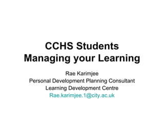 CCHS Students Managing your Learning Rae Karimjee Personal Development Planning Consultant Learning Development Centre [email_address] 