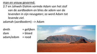 man en vrouw gevormd:
2:7 en Jahweh Elohim vormde Adam van het stof
van de aardbodem en blies de adem van de
levenden in zijn neusgaten; zo werd Adam tot
levende ziel.
adamah (aardbodem) --> Adam
dmth = gelijken
dam = bloed
adam/edom = rood
 